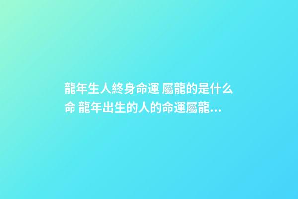 龍年生人終身命運 屬龍的是什么命 龍年出生的人的命運屬龍的人一生命運如何-第1張-觀點-玄機派